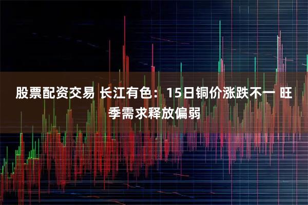 股票配资交易 长江有色：15日铜价涨跌不一 旺季需求释放偏弱