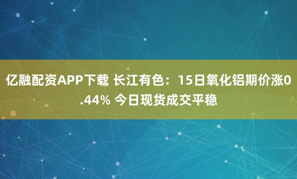 亿融配资APP下载 长江有色：15日氧化铝期价涨0.44% 今日现货成交平稳