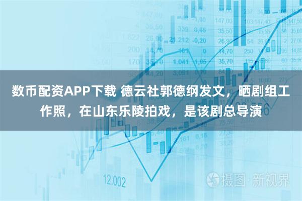 数币配资APP下载 德云社郭德纲发文，晒剧组工作照，在山东乐陵拍戏，是该剧总导演