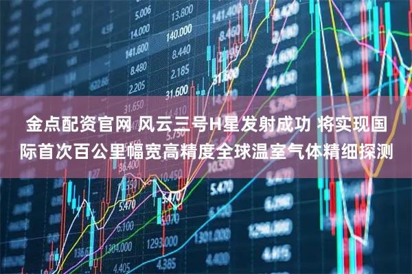 金点配资官网 风云三号H星发射成功 将实现国际首次百公里幅宽高精度全球温室气体精细探测