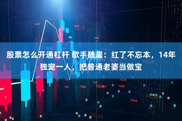 股票怎么开通杠杆 歌手魏晨：红了不忘本，14年独宠一人，把普通老婆当做宝