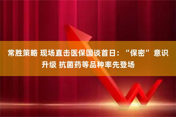 常胜策略 现场直击医保国谈首日：“保密” 意识升级 抗菌药等品种率先登场