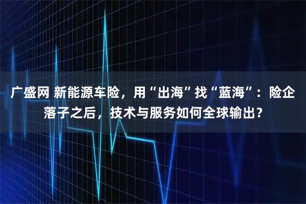 广盛网 新能源车险，用“出海”找“蓝海”：险企落子之后，技术与服务如何全球输出？