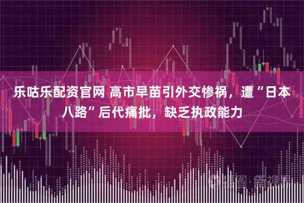 乐咕乐配资官网 高市早苗引外交惨祸，遭“日本八路”后代痛批，缺乏执政能力