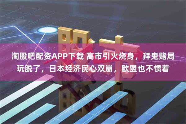 淘股吧配资APP下载 高市引火烧身，拜鬼赌局玩脱了，日本经济民心双崩，欧盟也不惯着