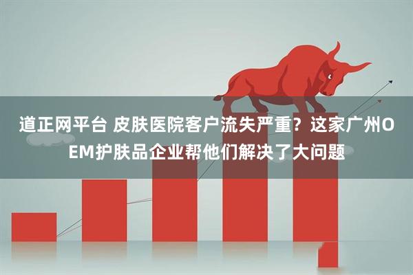 道正网平台 皮肤医院客户流失严重？这家广州OEM护肤品企业帮他们解决了大问题