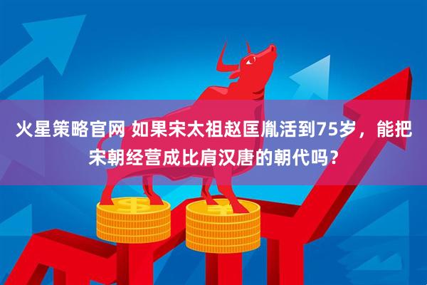火星策略官网 如果宋太祖赵匡胤活到75岁，能把宋朝经营成比肩汉唐的朝代吗？