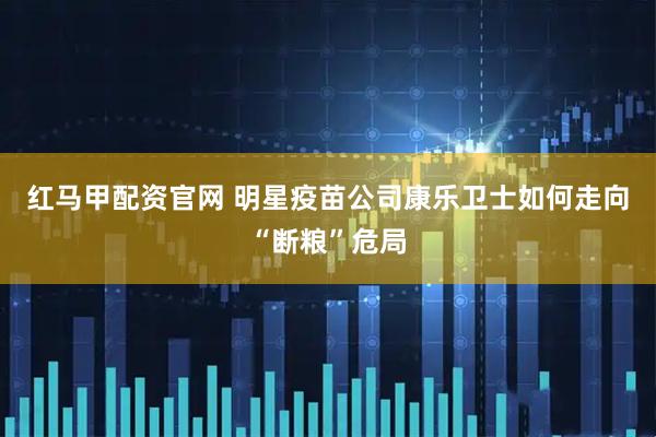 红马甲配资官网 明星疫苗公司康乐卫士如何走向“断粮”危局