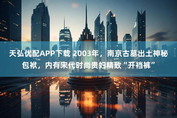 天弘优配APP下载 2003年，南京古墓出土神秘包袱，内有宋代时尚贵妇精致“开裆裤”