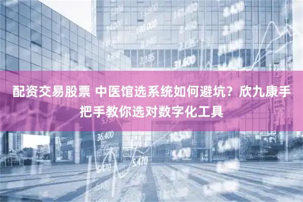 配资交易股票 中医馆选系统如何避坑？欣九康手把手教你选对数字化工具