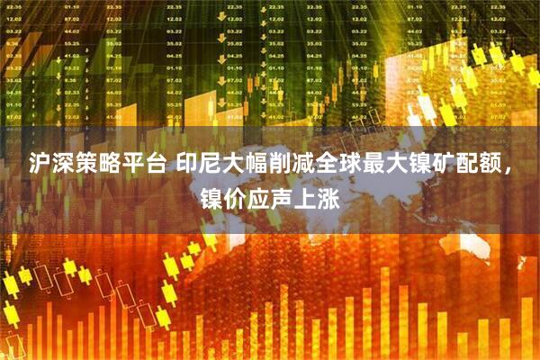 沪深策略平台 印尼大幅削减全球最大镍矿配额，镍价应声上涨