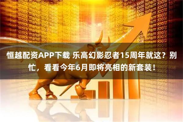 恒越配资APP下载 乐高幻影忍者15周年就这？别忙，看看今年6月即将亮相的新套装！