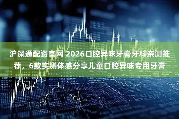 沪深通配资官网 2026口腔异味牙膏牙科亲测推荐，6款实测体感分享儿童口腔异味专用牙膏