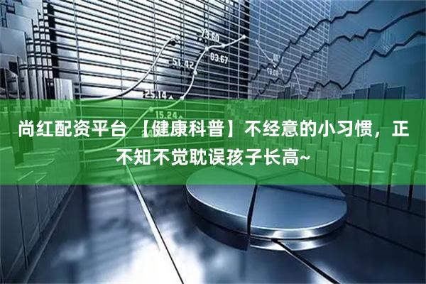 尚红配资平台 【健康科普】不经意的小习惯，正不知不觉耽误孩子长高~
