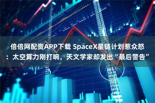 倍倍网配资APP下载 SpaceX星链计划惹众怒：太空算力刚打响，天文学家却发出“最后警告”