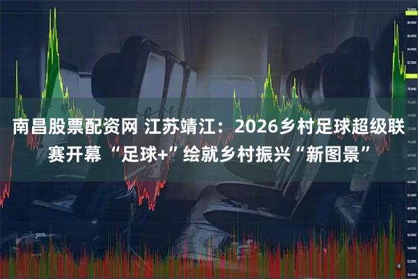 南昌股票配资网 江苏靖江：2026乡村足球超级联赛开幕 “足球+”绘就乡村振兴“新图景”