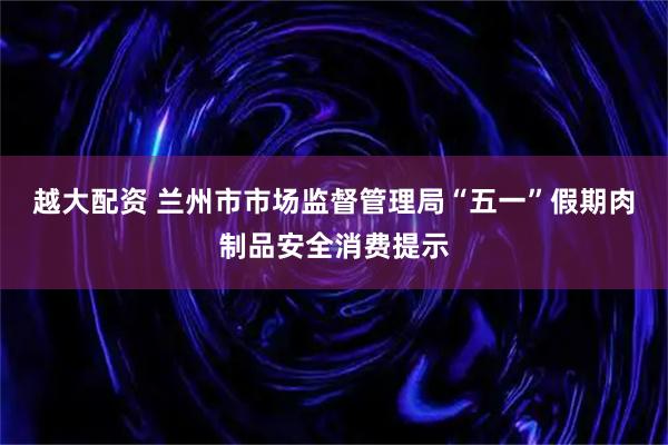 越大配资 兰州市市场监督管理局“五一”假期肉制品安全消费提示