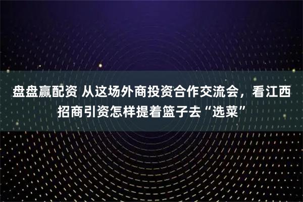 盘盘赢配资 从这场外商投资合作交流会，看江西招商引资怎样提着篮子去“选菜”