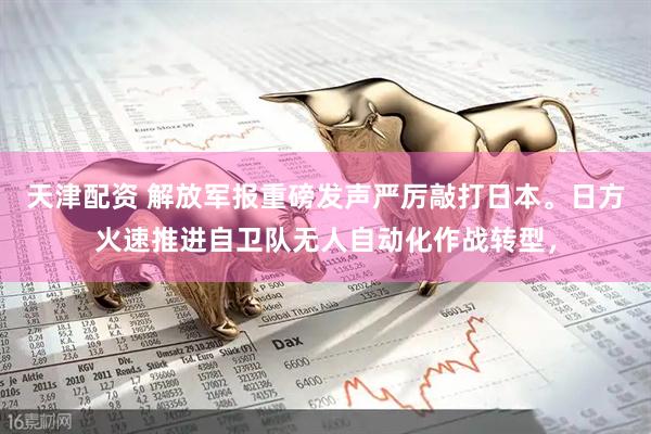 天津配资 解放军报重磅发声严厉敲打日本。日方火速推进自卫队无人自动化作战转型，