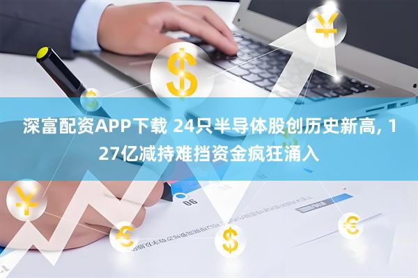深富配资APP下载 24只半导体股创历史新高, 127亿减持难挡资金疯狂涌入