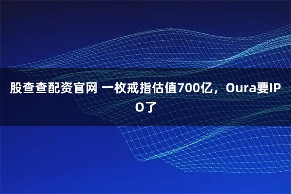 股查查配资官网 一枚戒指估值700亿，Oura要IPO了